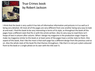 True Crimes book
by Robert Jackson
I think that the book is very useful it has lots of informative information and pictures in it as well as it
being very detailed. All most all of the pages are very different from one another being very easy to look
at and read. I find this book to be very interesting in terms of its style, as throughout the book all the
pages have a different style that fits in with the article written. Also its very easy to read there isn’t
heaps of text in column after column. When I design my magazine in the production stage I hope to
make my magazine similar to this book or at least some of the pages have a similar style to them. One
aspect of this book, that I Iike the most is that each page has a different design from the previous and so
on. Also the whole style of the book fits that themes throughout, I like that it is not just a plain coloured
front to the book or a single-photo on its own with the title over it.
 