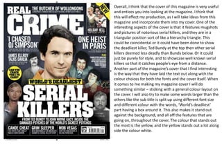 Overall, I think that the cover of this magazine is very useful
and entices you into looking at the magazine. I think that
this will effect my production, as I will take ideas from this
magazine and incorporate them into my cover. One of the
interesting aspects of the cover is that it features mugshots
and pictures of notorious serial killers, and they are in a
triangular position sort of like a hierarchy triangle. This
could be coincidental or it could have been done to show
the deadliest killer, Ted Bundy at the top then other serial
killers deemed less deadly than Bundy below. Or it could
just be purely for style, and to showcase well known serial
killers so that it catches people’s eye from a distance.
Another part of the magazine’s cover that I find interesting
is the way that they have laid the text out along with the
colour choices for both the fonts and the cover itself. When
it comes to me making my magazine cover I will do
something similar – sticking with a general colour layout on
the cover. I will also try to make some words larger than the
others like the sub title is split up using different font size
and different colour with the words, ‘World’s deadliest’
part having a box around it. This also makes it stand out
against the background, and all off the features that are
going on, throughout the cover. The colour that stands out
the most is the yellow, and the yellow stands out a lot along
side the colour white.
 