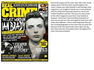 One of the aspects of this cover that I like is the strong
yellow colour that they have used throughout the
cover. It draws your eyes towards it and amongst other
magazines I can imagine it stands out. It also contrasts
with the white that they have chosen to use for the
smaller headlines and text. The lay out is very similar
to the other magazine issues that I have looked at.
However I think that I will most likely steal parts of
their lay out and use it for my magazine cover, but I will
make mine different. I find it interesting how they use
lots of old photographs on the cover that are quite dim
because of the time period they were taken during,
then they have the vivid yellow colour throughout the
cover from top to bottom.
 