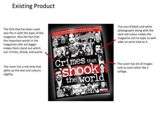 Existing Product
The use of black and white
photographs along with the
dark red colour makes the
magazine suit its topic as well
adds an eerie look to it.
The font that has been used
also fits in with the topic of the
magazine. Also the fact that
the important words in the
magazines title are bigger
makes them stand out which
are: Crimes, Shook, and world.
The cover has lot of images
next to each other like a
collage.
The cover has a red strip that
splits up the text and colours
slightly.
 