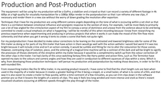 Production and Post-Production
The equipment I will be using for my production will be a GoPro, a stablizer and a tripod so that I can record a variety of different footage in 4k
60fps at a high quality for visualally manipulation for a 1080p 30fps render in the postproduction so that I can reframe any raw clips, if
necessary and render them in a new size without the worry of down grading the resolution after exportion.
Techniques that I have for my production are using different camera angels depending on the tone of what is occouring within a set shot so that
there is a corrilation between emotional influence and synergistic response to the section of story. For example, I will be most likely to primarily
use a lot of low angled for the crime/action aspect of my film to convay a sense of dominece and unease from the voilence about to be and being
commited to create a visual emphasis on what is happening. I will be be mindful of this when recording because I know from researching my
previous experience when experimenting and producing in privious projects that when it works it can make the mood of the film flow more
coherantly and that when you get it wrong it tents to create a scene that feels not quite right.
For my postproduction I have decided to make colour corrections to be leaning on the contrasted and lowered brightness side for some of the
film trailer as doing so for parts of my film trailer that have action in them would go well with the action aethetic I would feel weird if it was too
bright because it will include crime and isn't an action comedy, it would be suitible and fitting for me to alter the colouration for those scenes.
However, contrasting clips of isolation, piece, and the entering of a magical time machine will be a contrast of the dark and will be bright to signify
the processes of thoses elements of the stroyline within my trailer because it would be a complimentry switch up from the colour correction of
the other clips in the trailer. I've had clarity of this since watching fantasy films like Harry potter and action films, such as The Termintor have
opened my eyes to the colours and camera angles and how they are used in condjuction to different squences of clips within a story. Which is
why, from developing those production techniques I will persue my production and postproduction by making those descions, in order to for fill a
well-rounded film.
From researching trailers like the Dr Who trailer, in my existing product research, I have come to find that the short length cuts are best when
used in the majority of a trailer because it creates a greater feeling of the it being a snippit, or a small taster, of what is to come of a film, and that
way it is also easier to create a trailer to flow quickly, within a time contraint of a few minuetes, as you can trim clips down in the software
premier pro so that it lessens the lengths of a seieres of clips. This way it feels less long winded and more intense and vivid as there's instant
visualised situations occouring at different speeds throught the play through of the trailer.
 