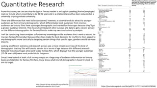 Quantitative Research
From this survey, we can see that the typical fantasy reader is an English speaking (Native) employed
male or female who is most likely to be 30-50 years old in a relationship and has been educated at a
university or postgraduate university.
There are differences that need to be considered, however, as cinema tends to attract to younger
audiences as their primary demographic, which differentiates book audiences from cinemas
audiences as fantasy films have a younger demographic and market for those ages because they'll get
a greater audience interest. This means I will research other surveys and data to get a clearer picture
on the different demographics for fantasy films to make my own conclusions by analysis.
I will be conducting these analyses to further my knowledge on the audience that I want to attract for
my own fantasy film product because then I can make the best decisions for my film to then appeal to
my demographic more tactically by targeting certain things that specific ages, genders would be more
draw to.
Looking at different statistics and research we can see a more reliable overview of the kind of
demographic that my film will have to pander to in terms of age because this different research
followed the amount ages who went to see fantasy film, which displays that the younger audiences
(15-24 years old) were most preferible to the genre.
Since I have looked at both a full survey anaysis on a large aray of audience information on fantasy
books and statistics for fantasy film fans, I now know what kind of demographic I should try look to
aim to target.
https://journals.sagepub.com/doi/pdf/10.1177/2158244018780946
https://www2.bfi.org.uk/sites/bfi.org.uk/files/do
wnloads/bfi-audiences-2015-11.pdf
 