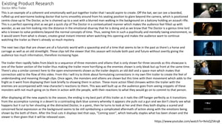 Existing Product Research
Doctor Who Trailer
https://www.youtube.com/watch?v=9vIsQ25Krq8
This is an example of a coherent and emotionally well put together trailer that I would aspire to create. Off the bat, we can see a bearded,
ruffed-up and worrisome looking doctor that turns smoothly around from his seating position to glare beyond the camera, which is positioned
centre close-up to The Doctor, as he is chained up to a seat with a blurred man walking in the background on a balcony holding an assault rifle.
This is a perfect opening shot as we get a quick clip of The Doctor in a contextualized manner which makes the audience feel filled up with
wonder, as we see him looking into the distance in the emotional disarray that he is doing and as we know that The Doctor is a genius time lord
who is known to solve problems beyond the normal concepts of time. Thus, seeing him in such a psychically and mentally taxing environment, so
it would seem from what is shown, creates great instant interest when watching this opening and makes the audience want to continue
watching the trailer as there's already so much mystery.
The next two clips that are shown are of a futuristic world with a spaceship and of a time that seems to be in the past as there's a horse and
carriage as well as an old streetlight. These clips tell the viewer that this season will include both past and future without overtly giving the
audience too much information, therefore increasing hype.
The trailer then rapidly fades from black to a sequence of three monsters and villains that is only shown for three seconds as this showcase is
one of the faster section of the trailer thus making the trailer more horrifying as the enemies shown is only bleak but up front at the same time.
There's also a similar connect here to the open environments shown as the trailer depicts an old doll and a space man which makes that
connection add to the flow of this video. From this I will try to think about formulating connections in my own film trailer to create the feel of
understanding and meaning through clips. Once again, the monsters and villains are shown but this time with their movement which adds to the
fright as it went from displaying their look briefly to showing them in action. These more action filled climaxes within the trailer with the
enemies are accompanied with new character's reactions to them. This was well built up as the audience goes from seeing snippets of these
monsters with not much going on to them in action with the people, with their reactions to what they would go on to commit to that person.
After displaying all the new aspects to the season, the ending is my best part of this trailer as it nails the cliff hanger perfectly as it transitions
from the accomplice running in a desert to a contrasting dark blue scenery whereby it appears she pulls out a gun and we don't clearly see what
happens but it cut to her shouting at the distracted Doctor, in a panic, then he turns to look at her and then they both display a scared and
concerned facial expression as the background seems to be still symbolising a complicated aftermath of action along with the emotions being
shown by the both of them. After the final cuts it displays text that says, "Coming soon", which textually staples what has been shown and the
viewer is then given that it will be released soon.
 