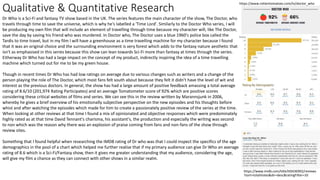 Qualitative & Quantitative Research
https://www.imdb.com/title/tt0436992/reviews
?sort=totalVotes&dir=desc&ratingFilter=10
Dr Who is a Sci-Fi and fantasy TV show based in the UK. The series features the main character of the show, The Doctor, who
travels through time to save the universe, which is why he's labelled a 'Time Lord'. Similarly to the Doctor Who series, I will
be producing my own film that will include an element of travelling through time because my character will, like The Doctor,
save the day by saving his friend who was murdered. In Doctor who, The Doctor uses a blue 1960's police box called the
Tardis to time travel, but in my film I will have a greenhouse as a time travelling machine for my character because I found
that it was an original choice and the surrounding environment is very forest which adds to the fantasy nature aesthetic that
isn't as emphasised in this series because this show can lean towards Sci-Fi more than fantasy at times through the series.
Eitherway Dr Who has had a large impact on the concept of my product, indirectly inspiring the idea of a time travelling
machine which turned out for me to be my green house.
Though in recent times Dr Who has had low ratings on average due to various changes such as writers and a change of the
person playing the role of The Doctor, which most fans felt south about because they felt it didn't have the level of wit and
interest as the previous doctors. In general, the show has had a large amount of positive feedback amassing a total average
rating of 8.6/10 (201,974 Rating Participates) and an average Tomatometer score of 92% which are positive scores
considering these critical websites of films and series. We can see this in the review written by Marannsjunk in 2006,
whereby he gives a brief overview of his emotionally subjective perspective on the new episodes and his thoughts before
whist and after watching the episodes which made for him to create a passionately positive review of the series at the time.
When looking at other reviews at that time I found a mix of opinionated and objective responses which were predominately
highly rated as at that time David Tennant's charisma, his assistant's, the production and especially the writing was second
to non which was the reason why there was an explosion of praise coming from fans and non-fans of the show through
review sites.
Something that I found helpful when researching the IMDB rating of Dr who was that I could inspect the specifics of the age
demographics in the pool of a chart which helped me further realise that if my primary audience can give Dr Who an average
rating of 8.6 which is a Sci-Fi/Fantasy show, then it gives me greater understanding that my audience, considering the age,
will give my film a chance as they can connect with other shows in a similar realm.
https://www.rottentomatoes.com/tv/doctor_who
 