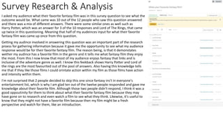 Survey Research & Analysis
I asked my audience what their favorite fantasy film was in this survey question to see what the
outcome would be. What came was 10 out of the 12 people who saw this question answered
and there was a mix of different answers. There were some similar ones as well such as
Harry Potter, which was an answer for 3 of the 10 responses and Lord of The Rings, that came
up twice in this questioning. Meaning that half of my audeinces input for what their favorite
fantasy film was came up once from this question.
Getting my audince involved in answering this question was an important part of the research
proess for gathering information because it gave me the opportunity to see what my audience
response would be for their favorite fantasy film. The reason being, is that it demonstates
wether my audince has a favorite film in the genre and it tells me what fantasy film they enjoy
the most. From this I now know that most of my audience enjoys fantasy that links and is
inclusive of the adventure genre as well. I know this feekback shows Harry Potter and Lord of
the rings are the most favourited out of the pool of answers. Also having this knowledge tells
me that if they like those films I could orintate action within my film as those films have action
and intensity within them.
I'm not surprised that 2 people decided to skip this one since fantasy ins't in everyone's
entertainment list, which is why I am glad ten out of the twelve people responded and gave me
knowledge about their favorite film. Although those two people didn't respond, I think it was a
good oppoutinity for them to think about what their favorite fantasy film because they may
have gone on to research and even watch a film to see what they think. Likewise, it's useful to
know that they might not have a favorite film because then my film might be a fresh
perspective and watch for them, like an introduction.
 