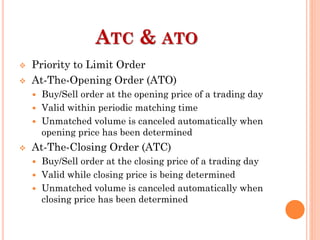 ATC & ATO
 Priority to Limit Order
 At-The-Opening Order (ATO)
 Buy/Sell order at the opening price of a trading day
 Valid within periodic matching time
 Unmatched volume is canceled automatically when
opening price has been determined
 At-The-Closing Order (ATC)
 Buy/Sell order at the closing price of a trading day
 Valid while closing price is being determined
 Unmatched volume is canceled automatically when
closing price has been determined
 