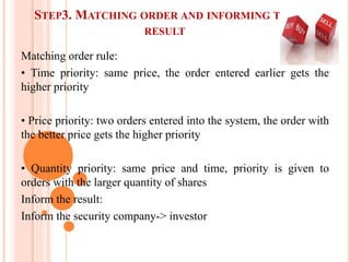 STEP3. MATCHING ORDER AND INFORMING THE
RESULT
Matching order rule:
• Time priority: same price, the order entered earlier gets the
higher priority
• Price priority: two orders entered into the system, the order with
the better price gets the higher priority
• Quantity priority: same price and time, priority is given to
orders with the larger quantity of shares
Inform the result:
Inform the security company-> investor
 
