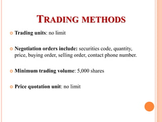  Trading units: no limit
 Negotiation orders include: securities code, quantity,
price, buying order, selling order, contact phone number.
 Minimum trading volume: 5,000 shares
 Price quotation unit: no limit
TRADING METHODS
 