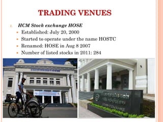 1. HCM Stock exchange HOSE
 Established: July 20, 2000
 Started to operate under the name HOSTC
 Renamed: HOSE in Aug 8 2007
 Number of listed stocks in 2011: 284
TRADING VENUES
 