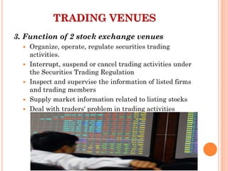 3. Function of 2 stock exchange venues
 Organize, operate, regulate securities trading
activities.
 Interrupt, suspend or cancel trading activities under
the Securities Trading Regulation
 Inspect and supervise the information of listed firms
and trading members
 Supply market information related to listing stocks
 Deal with traders' problem in trading activities
TRADING VENUES
 