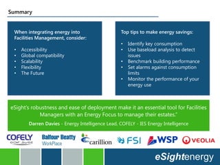 When integrating energy into
Facilities Management, consider:
• Accessibility
• Global compatibility
• Scalability
• Flexibility
• The Future
Top tips to make energy savings:
• Identify key consumption
• Use baseload analysis to detect
issues
• Benchmark building performance
• Set alarms against consumption
limits
• Monitor the performance of your
energy use
Summary
eSight’s robustness and ease of deployment make it an essential tool for Facilities
Managers with an Energy Focus to manage their estates.”
Darren Davies - Energy Intelligence Lead, COFELY - IES Energy Intelligence
 