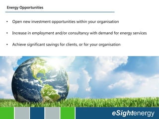 • Open new investment opportunities within your organisation
• Increase in employment and/or consultancy with demand for energy services
• Achieve significant savings for clients, or for your organisation
Energy Opportunities
 