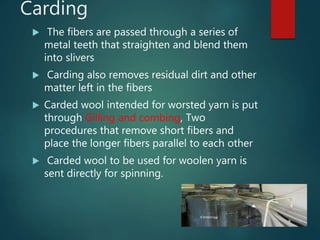 Carding
 The fibers are passed through a series of
metal teeth that straighten and blend them
into slivers
 Carding also removes residual dirt and other
matter left in the fibers
 Carded wool intended for worsted yarn is put
through Gilling and combing, Two
procedures that remove short fibers and
place the longer fibers parallel to each other
 Carded wool to be used for woolen yarn is
sent directly for spinning.
 