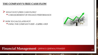 THE COMPANY’S FREE CASH FLOW
 WHAT IS FCF (FREE CASH FLOW)?
 A MEASUREMENT OF FINANCE PERFORMANCE
 HOW TO CALCULATES FCF?
 USING THE COMPANY’S OCF – CAPEX = FCF
Financial Management QSB3413/QSB3414/FIN60203
13.
 
