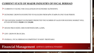 CURRENT STATE OF MAJOR INDUSTRY OF SYCAL BERHAD
 CURRENTLY FACING THE CHALLENGES OF ECONOMIC SLOWDOWN.
 ECONOMIC GROWTH IS EXPECTED TO SLUGGISH FROM 4.7% TO 4.5% IN ONE YEAR PERIOD.
 THE HOUSING MARKET ECONOMIST PREDICTED THE NUMBER OF SALES FOR HOUSING MARKET WILL
ATTAIN BETWEEN 190,000 AND 210,000.
 HOUSE PRICE INDEX- RISE IN BETWEEN 3.5% & 5.5%.
 GDV- GROW BY 2% IN 2016.
 OVERALL, SYCAL BERHAD IS COMPETENT TO KEEP PROFITABLE.
5.Financial Management QSB3413/QSB3414/FIN60203
 