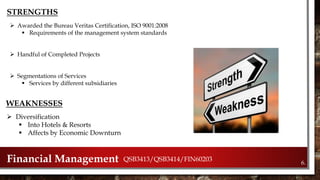 6.Financial Management QSB3413/QSB3414/FIN60203
STRENGTHS
 Awarded the Bureau Veritas Certification, ISO 9001:2008
 Requirements of the management system standards
 Handful of Completed Projects
 Segmentations of Services
 Services by different subsidiaries
WEAKNESSES
 Diversification
 Into Hotels & Resorts
 Affects by Economic Downturn
 