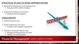 7.Financial Management QSB3413/QSB3414/FIN60203
STRATEGIC PLANS TO SEIZE OPPORTUNITIES
 Planned Developments in developing areas
 Potential GDV of RM 1.2 billion
 Expand one of their core business
 Hotels & Resorts segment
CHALLENGES
 Global financial crisis
 Goods and Service Tax issue
 Comply with stringent regulations
 Threats of increased interest rates
 Stringent lending policies by bank
 Ability to fund its projects
 