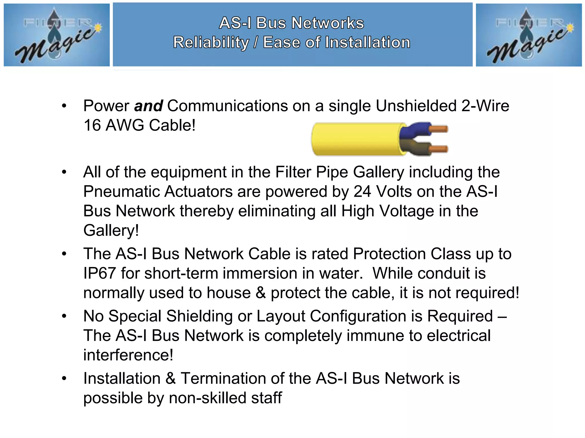 • Power and Communications on a single Unshielded 2-Wire
  16 AWG Cable!

• All of the equipment in the Filter Pipe Gallery including the
  Pneumatic Actuators are powered by 24 Volts on the AS-I
  Bus Network thereby eliminating all High Voltage in the
  Gallery!
• The AS-I Bus Network Cable is rated Protection Class up to
  IP67 for short-term immersion in water. While conduit is
  normally used to house & protect the cable, it is not required!
• No Special Shielding or Layout Configuration is Required –
  The AS-I Bus Network is completely immune to electrical
  interference!
• Installation & Termination of the AS-I Bus Network is
  possible by non-skilled staff
 