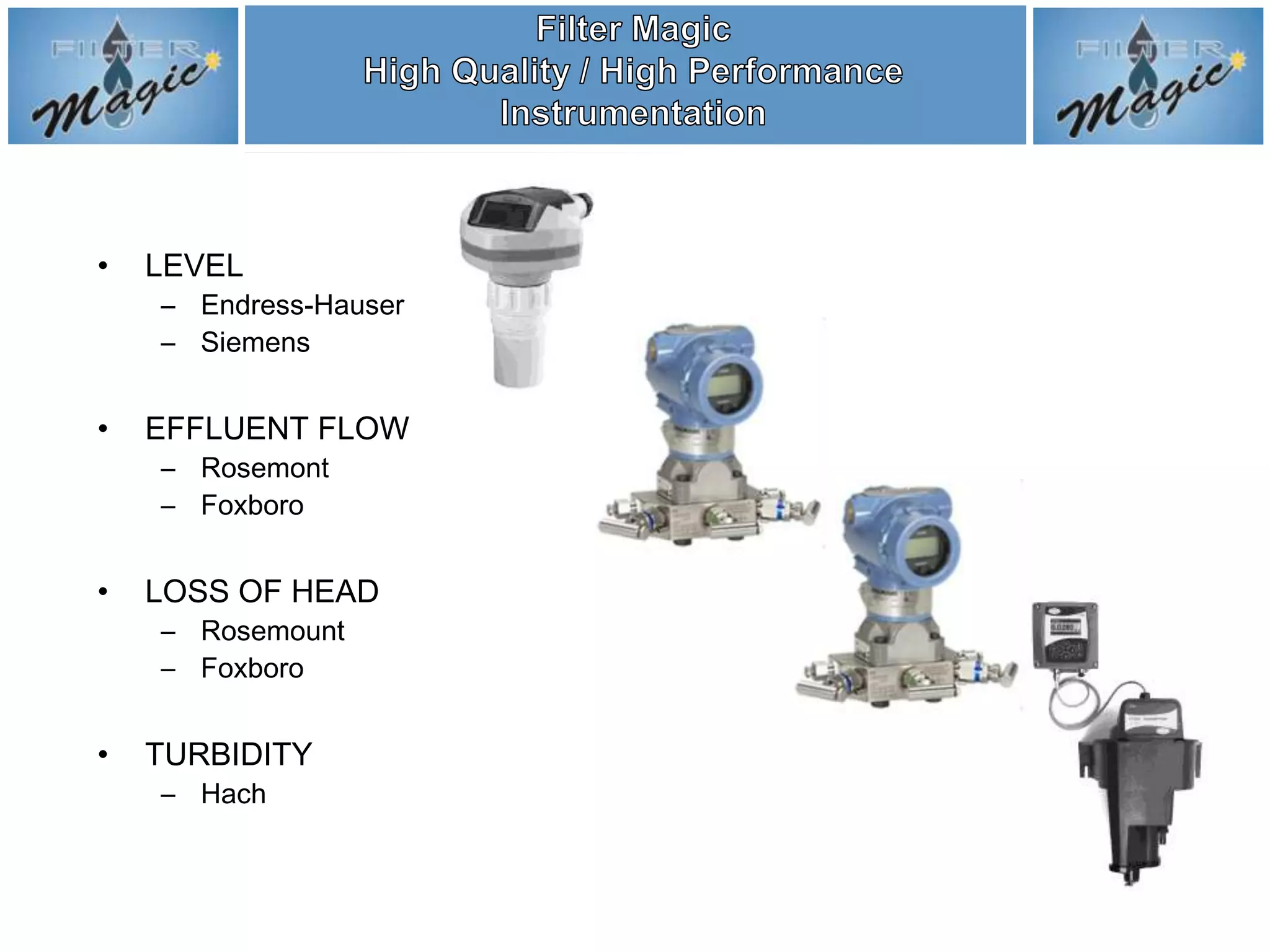 •   LEVEL
    – Endress-Hauser
    – Siemens


•   EFFLUENT FLOW
    – Rosemont
    – Foxboro


•   LOSS OF HEAD
    – Rosemount
    – Foxboro


•   TURBIDITY
    – Hach
 