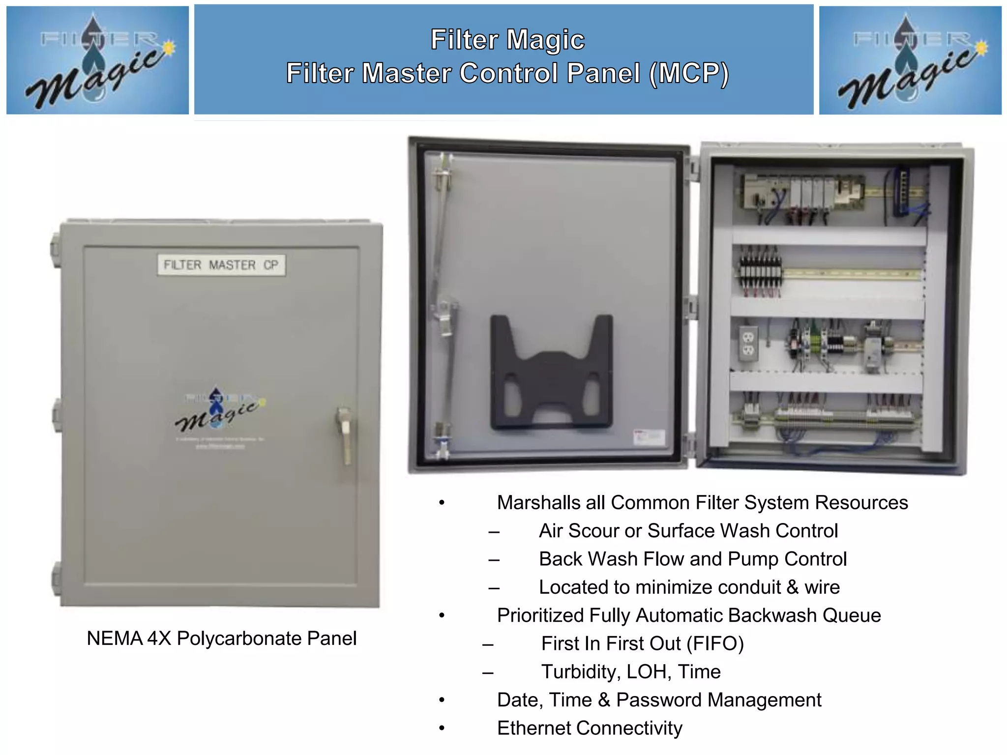 •     Marshalls all Common Filter System Resources
                                   –     Air Scour or Surface Wash Control
                                   –     Back Wash Flow and Pump Control
                                   –     Located to minimize conduit & wire
                              •     Prioritized Fully Automatic Backwash Queue
NEMA 4X Polycarbonate Panel       –       First In First Out (FIFO)
                                  –       Turbidity, LOH, Time
                              •     Date, Time & Password Management
                              •     Ethernet Connectivity
 