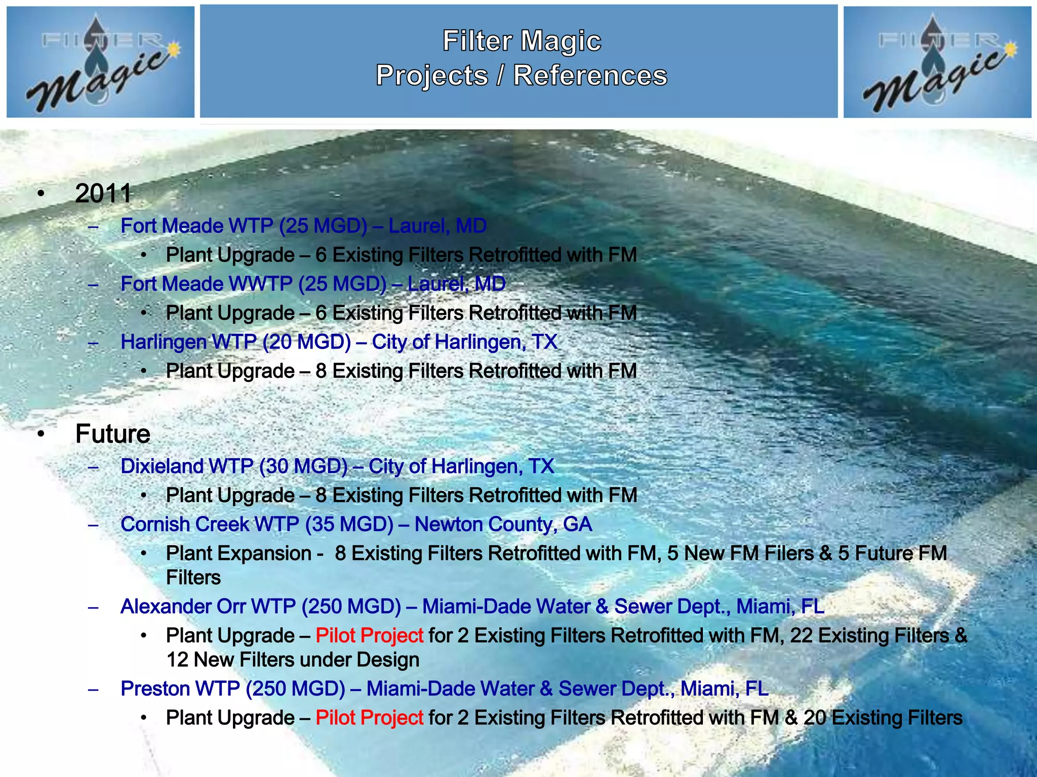 •   2011
     –   Fort Meade WTP (25 MGD) – Laurel, MD
           • Plant Upgrade – 6 Existing Filters Retrofitted with FM
     –   Fort Meade WWTP (25 MGD) – Laurel, MD
           • Plant Upgrade – 6 Existing Filters Retrofitted with FM
     –   Harlingen WTP (20 MGD) – City of Harlingen, TX
           • Plant Upgrade – 8 Existing Filters Retrofitted with FM


•   Future
     –   Dixieland WTP (30 MGD) – City of Harlingen, TX
           • Plant Upgrade – 8 Existing Filters Retrofitted with FM
     –   Cornish Creek WTP (35 MGD) – Newton County, GA
           • Plant Expansion - 8 Existing Filters Retrofitted with FM, 5 New FM Filers & 5 Future FM
              Filters
     –   Alexander Orr WTP (250 MGD) – Miami-Dade Water & Sewer Dept., Miami, FL
           • Plant Upgrade – Pilot Project for 2 Existing Filters Retrofitted with FM, 22 Existing Filters &
              12 New Filters under Design
     –   Preston WTP (250 MGD) – Miami-Dade Water & Sewer Dept., Miami, FL
           • Plant Upgrade – Pilot Project for 2 Existing Filters Retrofitted with FM & 20 Existing Filters
 