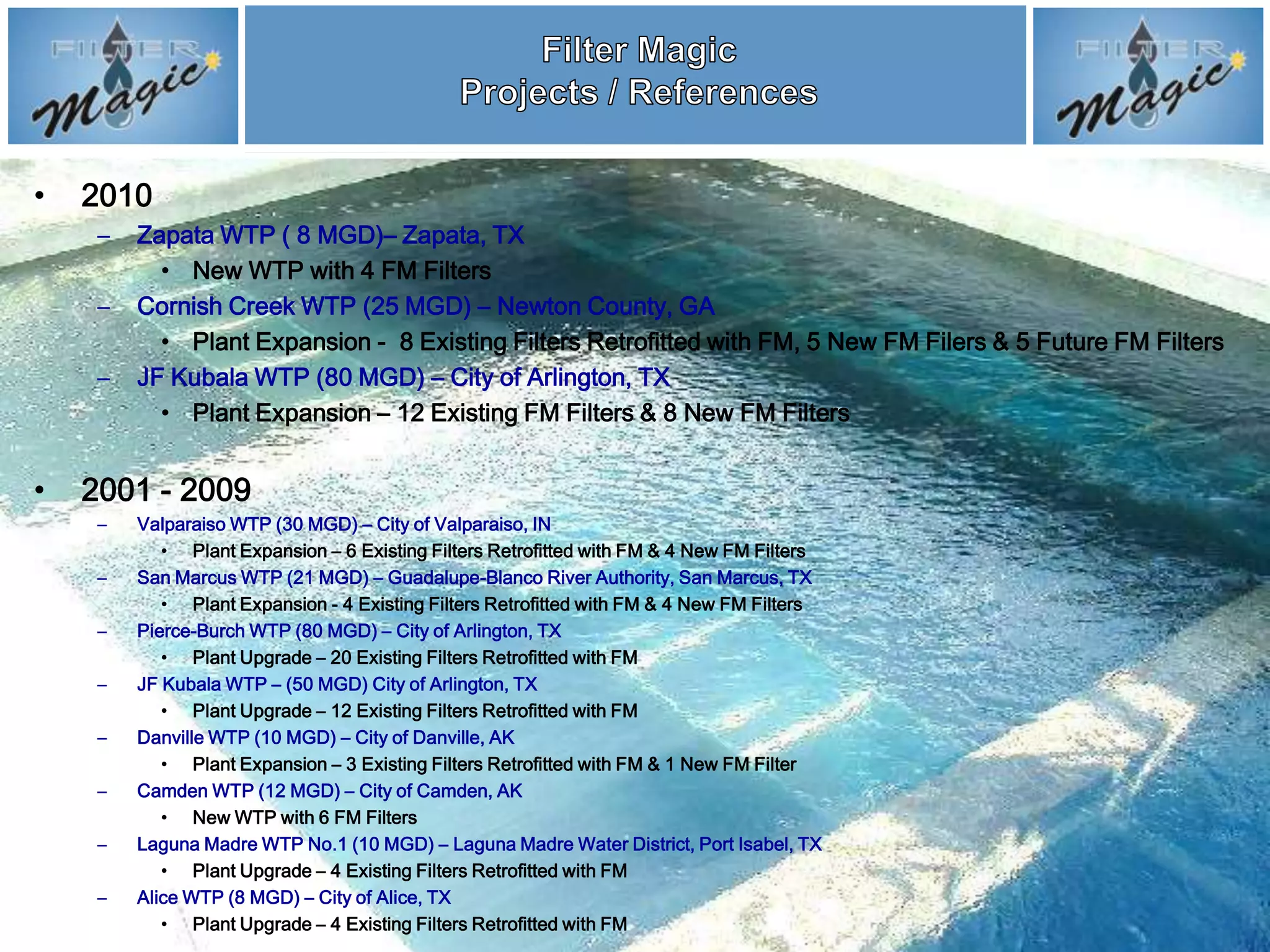 •   2010
     –   Zapata WTP ( 8 MGD)– Zapata, TX
           • New WTP with 4 FM Filters
     –   Cornish Creek WTP (25 MGD) – Newton County, GA
           • Plant Expansion - 8 Existing Filters Retrofitted with FM, 5 New FM Filers & 5 Future FM Filters
     –   JF Kubala WTP (80 MGD) – City of Arlington, TX
           • Plant Expansion – 12 Existing FM Filters & 8 New FM Filters


•   2001 - 2009
     –   Valparaiso WTP (30 MGD) – City of Valparaiso, IN
            • Plant Expansion – 6 Existing Filters Retrofitted with FM & 4 New FM Filters
     –   San Marcus WTP (21 MGD) – Guadalupe-Blanco River Authority, San Marcus, TX
            • Plant Expansion - 4 Existing Filters Retrofitted with FM & 4 New FM Filters
     –   Pierce-Burch WTP (80 MGD) – City of Arlington, TX
            • Plant Upgrade – 20 Existing Filters Retrofitted with FM
     –   JF Kubala WTP – (50 MGD) City of Arlington, TX
            • Plant Upgrade – 12 Existing Filters Retrofitted with FM
     –   Danville WTP (10 MGD) – City of Danville, AK
            • Plant Expansion – 3 Existing Filters Retrofitted with FM & 1 New FM Filter
     –   Camden WTP (12 MGD) – City of Camden, AK
            • New WTP with 6 FM Filters
     –   Laguna Madre WTP No.1 (10 MGD) – Laguna Madre Water District, Port Isabel, TX
            • Plant Upgrade – 4 Existing Filters Retrofitted with FM
     –   Alice WTP (8 MGD) – City of Alice, TX
            • Plant Upgrade – 4 Existing Filters Retrofitted with FM
 