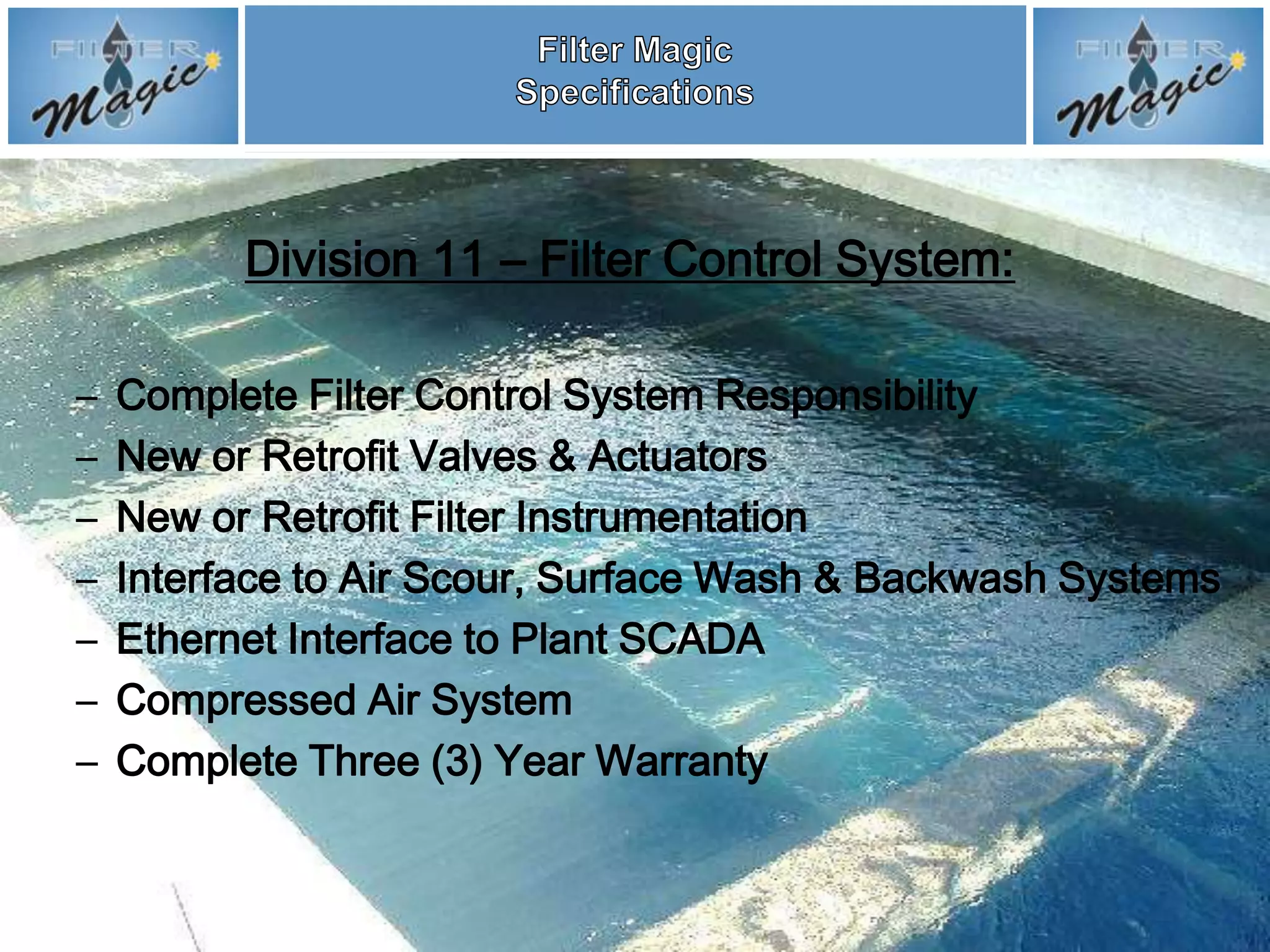 Division 11 – Filter Control System:

–   Complete Filter Control System Responsibility
–   New or Retrofit Valves & Actuators
–   New or Retrofit Filter Instrumentation
–   Interface to Air Scour, Surface Wash & Backwash Systems
–   Ethernet Interface to Plant SCADA
–   Compressed Air System
–   Complete Three (3) Year Warranty
 