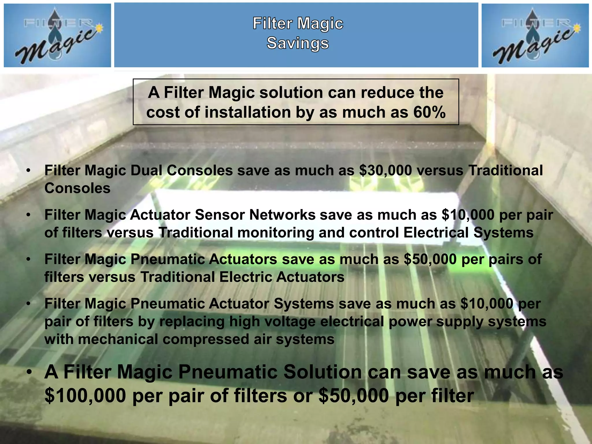 A Filter Magic solution can reduce the
                 cost of installation by as much as 60%


• Filter Magic Dual Consoles save as much as $30,000 versus Traditional
  Consoles
• Filter Magic Actuator Sensor Networks save as much as $10,000 per pair
  of filters versus Traditional monitoring and control Electrical Systems
• Filter Magic Pneumatic Actuators save as much as $50,000 per pairs of
  filters versus Traditional Electric Actuators
• Filter Magic Pneumatic Actuator Systems save as much as $10,000 per
  pair of filters by replacing high voltage electrical power supply systems
  with mechanical compressed air systems

• A Filter Magic Pneumatic Solution can save as much as
  $100,000 per pair of filters or $50,000 per filter
 