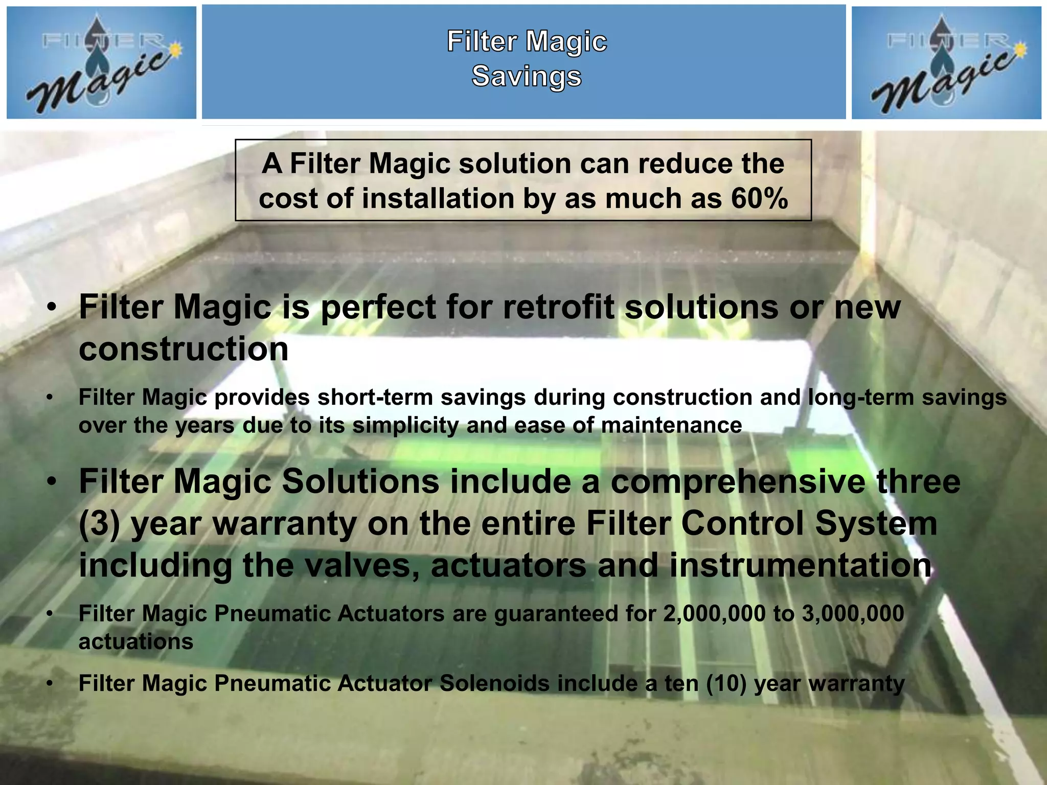 A Filter Magic solution can reduce the
                    cost of installation by as much as 60%


• Filter Magic is perfect for retrofit solutions or new
  construction
•   Filter Magic provides short-term savings during construction and long-term savings
    over the years due to its simplicity and ease of maintenance

• Filter Magic Solutions include a comprehensive three
  (3) year warranty on the entire Filter Control System
  including the valves, actuators and instrumentation
•   Filter Magic Pneumatic Actuators are guaranteed for 2,000,000 to 3,000,000
    actuations
•   Filter Magic Pneumatic Actuator Solenoids include a ten (10) year warranty
 