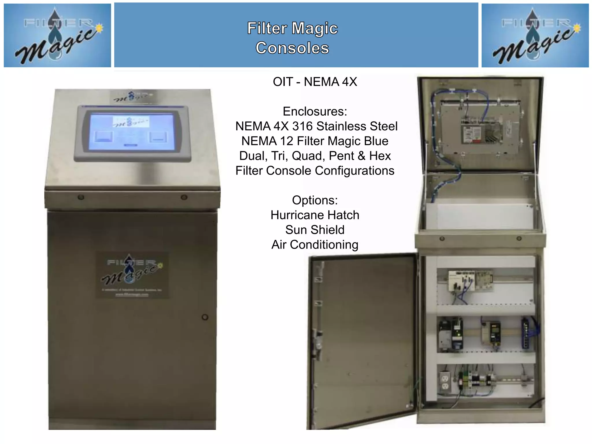 OIT - NEMA 4X

         Enclosures:
NEMA 4X 316 Stainless Steel
 NEMA 12 Filter Magic Blue
 Dual, Tri, Quad, Pent & Hex
Filter Console Configurations

          Options:
      Hurricane Hatch
         Sun Shield
      Air Conditioning
 
