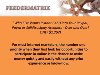 "Who Else Wants Instant CASH into Your Paypal,
Payza or Solidtrustpay Accounts - Over and Over!
ONLY $1.75?!
For most internet marketers, the number one
priority when they first look for opportunities to
participate in online is the chance to make
money quickly and easily without any prior
experience or know-how.

 