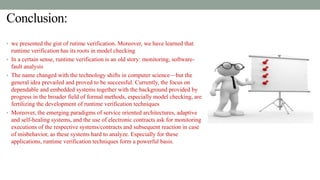 Conclusion:
• we presented the gist of rutime verification. Moreover, we have learned that
runtime verification has its roots in model checking
• In a certain sense, runtime verification is an old story: monitoring, software-
fault analysis
• The name changed with the technology shifts in computer science—but the
general idea prevailed and proved to be successful. Currently, the focus on
dependable and embedded systems together with the background provided by
progress in the broader field of formal methods, especially model checking, are
fertilizing the development of runtime verification techniques
• Moreover, the emerging paradigms of service oriented architectures, adaptive
and self-healing systems, and the use of electronic contracts ask for monitoring
executions of the respective systems/contracts and subsequent reaction in case
of misbehavior, as these systems hard to analyze. Especially for these
applications, runtime verification techniques form a powerful basis.
 