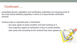 Continued…..
• embedded domain, legislation and certification authorities are requiring proof of
the most critical software properties in terms of a documented verification
process.
• Contract paly an important part in Verification
- two party agree at same condition and start working on it.
- One important aspect of verification is then to check whether
each party acts according to the contract they have agreed on.
 