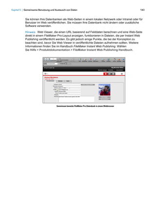 Kapitel 5 | Gemeinsame Benutzung und Austausch von Daten                                               143



           Sie können Ihre Datenbanken als Web-Seiten in einem lokalen Netzwerk oder Intranet oder für
           Benutzer im Web veröffentlichen. Sie müssen Ihre Datenbank nicht ändern oder zusätzliche
           Software verwenden.

           Hinweis Web Viewer, die einen URL basierend auf Felddaten berechnen und eine Web-Seite
           direkt in einem FileMaker Pro-Layout anzeigen, funktionieren in Dateien, die per Instant Web
           Publishing veröffentlicht werden. Es gibt jedoch einige Punkte, die bei der Konzeption zu
           beachten sind, bevor Sie Web Viewer in veröffentlichte Dateien aufnehmen sollten. Weitere
           Informationen finden Sie im Handbuch FileMaker Instant Web Publishing. Wählen 
           Sie Hilfe > Produktdokumentation > FileMaker Instant Web Publishing Handbuch.




                                      Gemeinsam benutzte FileMaker Pro-Datenbank in einem Webbrowser
 