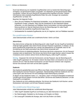Kapitel 6 | Schützen von Datenbanken                                                                          147



            Durch die Aktivierung von erweiterten Zugriffsrechten wird nur bestimmten Berechtigungen
            ermöglicht, auf gemeinsame Daten zuzugreifen. Um tatsächlich auf die gemeinsamen Daten
            zuzugreifen, müssen Sie auch Sharing für die gewünschte Zugriffsart einrichten. Weitere
            Informationen über erweiterte Zugriffsrechte finden Sie unter „Anzeigen der erweiterten
            Zugriffsrechte“ auf Seite 155.
            Beachten Sie folgende Punkte:
            1 Wenn Sie eine FileMaker Pro-Datenbank bereitstellen, muss die Datenbank das erweiterte
              Zugriffsrecht „fmapp“ umfassen. Wenn Sie den Assistenten für den Datenbank-Upload
              verwenden, um eine Datenbank auf FileMaker Server hochzuladen und keine gemeinsame
              Nutzung aktiviert ist, fügt der Datenbank-Server den Berechtigungen für vollen Zugriff
              automatisch die erweiterten Zugriffsrechte fmapp hinzu.
            1 Schlüsselwörter für erweiterte Zugriffsrechte, die mit „fm“ beginnen, sind von FileMaker reserviert.

            Die vordefinierten Konten
            Jede Datenbankdatei enthält zwei vordefinierte Konten: Admin und Gast.

            Admin-Konto
            Das Admin-Konto verfügt über die Berechtigung für vollen Zugriff, die den Zugriff auf sämtlichen
            Inhalt der Datei gestattet. Dem Admin-Konto wird kein Passwort zugewiesen. In Dateien, für die
            keine Zugriffsrechte eingerichtet sind, werden die Dateioptionen so eingestellt, dass für die
            Anmeldung bei der Datei automatisch das Admin-Konto verwendet wird.
            Das Admin-Konto ist vollständig editierbar. Sie können das Konto umbenennen, ihm ein Passwort
            zuweisen oder es deaktivieren. Sie können das Admin-Konto sogar löschen, jedoch müssen Sie
            mindestens einem anderen aktiven Konto die Berechtigung „Voller Zugriff“ zuweisen.

            Wichtig Vergessen Sie nicht den Kontonamen und das Passwort, das der Berechtigung für
            vollen Zugriff zugewiesen ist. Am besten notieren Sie diese Daten und bewahren sie an einem
            sicheren Ort auf. Falls Sie diesen Kontonamen und das Passwort verlieren oder vergessen,
            können Sie eventuell nicht mehr auf die Datei zugreifen.

            Gastkonto
            Das Gastkonto gestattet Benutzern das Öffnen einer Datei, ohne Kontoinformationen anzugeben.
            Dem Gastkonto wird kein Passwort zugewiesen. Standardmäßig erhält das Gastkonto den Nur-
            Lese-Zugriff, aber Sie können ihm eine beliebige andere Berechtigung zuweisen.
            Zu Beginn ist das Gastkonto inaktiv, d. h., die Option „Gast“ im Passwort-Dialogfeld ist deaktiviert
            und Benutzer können Dateien nicht als Gast öffnen. Sie können das Gastkonto aktivieren, um den
            Gastzugriff zu ermöglichen.
            Das Gastkonto ist nicht vollständig editierbar. Sie können das Gastkonto nicht löschen, seinen
            Kontonamen nicht ändern und ihm kein Passwort zuweisen.

            Die vordefinierten Berechtigungen
            Jede Datenbankdatei enthält drei vordefinierte Berechtigungen.
            1 Voller Zugriff: Gestattet Zugriff auf und Änderung von allen Elementen in der Datei.
            1 Nur Dateneingabe: Gestattet nur die Anzeige und Eingabe von Daten.
            1 Nur Lesezugriff: Gestattet die Anzeige, aber nicht das Ändern von Daten.
 