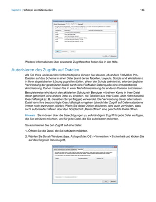 Kapitel 6 | Schützen von Datenbanken                                                                       156




            Weitere Informationen über erweiterte Zugriffsrechte finden Sie in der Hilfe.

Autorisieren des Zugriffs auf Dateien
            Als Teil Ihres umfassenden Sicherheitsplans können Sie steuern, ob andere FileMaker Pro-
            Dateien auf das Schema in einer Datei (samt deren Tabellen, Layouts, Scripts und Wertelisten) 
            in Ihrer abgesicherten Lösung zugreifen dürfen. Wenn der Schutz aktiviert ist, erfordert jegliche
            Verwendung der geschützten Datei durch eine FileMaker-Datenquelle eine entsprechende
            Autorisierung. Daher müssen Sie in einer Mehrdateienlösung die anderen Dateien autorisieren.
            Beispielsweise wird durch den aktivierten Schutz ein Benutzer mit einem Konto in Ihrer Datei
            daran gehindert, eine andere Datei zu erstellen, die Tabellen aus Ihrer Datei, aber nicht dieselbe
            Geschäftslogik (z. B. dieselben Script-Trigger) verwendet. Die Verwendung dieser alternativen
            Datei kann Ihre beabsichtigte Geschäftslogik umgehen (obwohl der Zugriff auf Datensatzebene
            immer noch erzwungen würde). Wenn Sie diese Option aktivieren, wird auch verhindert, dass
            nicht autorisierte Dateien über den Scriptschritt „Datei öffnen“ eine geschützte Datei öffnen.

            Hinweis Sie müssen über die Berechtigungen zu vollständigem Zugriff für jede Datei verfügen,
            die Sie schützen möchten, und für jede Datei, die Sie autorisieren möchten.

            So autorisieren Sie den Zugriff auf eine Datei:

            1. Öffnen Sie die Datei, die Sie schützen möchten.

            2. Wählen Sie Datei (Windows) bzw. Ablage (Mac OS) > Verwalten > Sicherheit und klicken Sie
               auf das Register Dateizugriff.
 