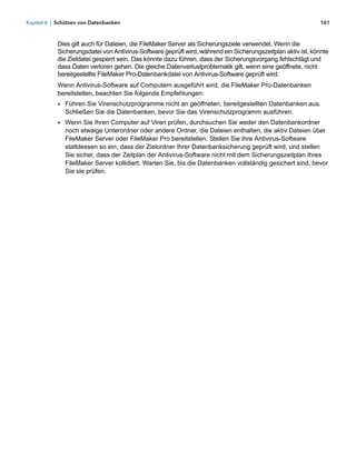 Kapitel 6 | Schützen von Datenbanken                                                                         161



            Dies gilt auch für Dateien, die FileMaker Server als Sicherungsziele verwendet. Wenn die
            Sicherungsdatei von Antivirus-Software geprüft wird, während ein Sicherungszeitplan aktiv ist, könnte
            die Zieldatei gesperrt sein. Das könnte dazu führen, dass der Sicherungsvorgang fehlschlägt und
            dass Daten verloren gehen. Die gleiche Datenverlustproblematik gilt, wenn eine geöffnete, nicht
            bereitgestellte FileMaker Pro-Datenbankdatei von Antivirus-Software geprüft wird.
            Wenn Antivirus-Software auf Computern ausgeführt wird, die FileMaker Pro-Datenbanken
            bereitstellen, beachten Sie folgende Empfehlungen:
            1 Führen Sie Virenschutzprogramme nicht an geöffneten, bereitgestellten Datenbanken aus.
              Schließen Sie die Datenbanken, bevor Sie das Virenschutzprogramm ausführen.
            1 Wenn Sie Ihren Computer auf Viren prüfen, durchsuchen Sie weder den Datenbankordner
              noch etwaige Unterordner oder andere Ordner, die Dateien enthalten, die aktiv Dateien über
              FileMaker Server oder FileMaker Pro bereitstellen. Stellen Sie Ihre Antivirus-Software
              stattdessen so ein, dass der Zielordner Ihrer Datenbanksicherung geprüft wird, und stellen 
              Sie sicher, dass der Zeitplan der Antivirus-Software nicht mit dem Sicherungszeitplan Ihres
              FileMaker Server kollidiert. Warten Sie, bis die Datenbanken vollständig gesichert sind, bevor
              Sie sie prüfen.
 