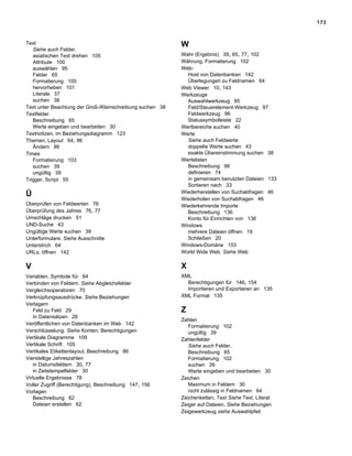 173



Text                                                       W
   Siehe auch Felder.
   asiatischen Text drehen 105                             Wahr (Ergebnis) 39, 65, 77, 102
   Attribute 100                                           Währung, Formatierung 102
   auswählen 95                                            Web-
   Felder 65                                                 Host von Datenbanken 142
   Formatierung 100                                          Überlegungen zu Feldnamen 64
   hervorheben 101                                         Web Viewer 10, 143
   Literale 37                                             Werkzeuge
   suchen 38                                                 Auswahlwerkzeug 95
Text unter Beachtung der Groß-/Kleinschreibung suchen 38     Feld/Steuerelement-Werkzeug 97
Textfelder                                                   Feldwerkzeug 96
   Beschreibung 65                                           Statussymbolleiste 22
   Werte eingeben und bearbeiten 30                        Wertbereiche suchen 40
Textnotizen, im Beziehungsdiagramm 123                     Werte
Themen, Layout 64, 86                                        Siehe auch Feldwerte
   Ändern 86                                                 doppelte Werte suchen 43
Times                                                        exakte Übereinstimmung suchen 38
   Formatierung 103                                        Wertelisten
   suchen 39                                                 Beschreibung 98
   ungültig 39                                               definieren 74
Trigger, Script 55                                           in gemeinsam benutzten Dateien 133
                                                             Sortieren nach 33
Ü                                                          Wiederherstellen von Suchabfragen 46
                                                           Wiederholen von Suchabfragen 46
Überprüfen von Feldwerten 76                               Wiederkehrende Importe
Überprüfung des Jahres 76, 77                                Beschreibung 136
Umschläge drucken 51                                         Konto für Einrichten von 136
UND-Suche 43                                               Windows
Ungültige Werte suchen 39                                    mehrere Dateien öffnen 19
Unterformulare. Siehe Ausschnitte                            Schließen 20
Unterstrich 64                                             Windows-Domäne 153
URLs, öffnen 142                                           World Wide Web. Siehe Web

V                                                          X
Variablen, Symbole für 64                                  XML
Verbinden von Feldern. Siehe Abgleichsfelder                 Berechtigungen für 146, 154
Vergleichsoperatoren 70                                      Importieren und Exportieren an 135
Verknüpfungsausdrücke. Siehe Beziehungen                   XML Format 135
Verlagern
   Feld zu Feld 29                                         Z
   In Datensätzen 26
                                                           Zahlen
Veröffentlichen von Datenbanken im Web 142
                                                              Formatierung 102
Verschlüsselung. Siehe Konten; Berechtigungen                 ungültig 39
Vertikale Diagramme 109                                    Zahlenfelder
Vertikale Schrift 105                                         Siehe auch Felder.
Vertikales Etikettenlayout, Beschreibung 86                   Beschreibung 65
Vierstellige Jahreszahlen                                     Formatierung 102
   in Datumsfeldern 30, 77                                    suchen 39
   in Zeitstempelfelder 30                                    Werte eingeben und bearbeiten 30
Virtuelle Ergebnisse 78                                    Zeichen
Voller Zugriff (Berechtigung), Beschreibung 147, 156          Maximum in Feldern 30
Vorlagen                                                      nicht zulässig in Feldnamen 64
   Beschreibung 62                                         Zeichenketten, Text Siehe Text, Literal
   Dateien erstellen 62                                    Zeiger auf Dateien. Siehe Beziehungen
                                                           Zeigewerkzeug siehe Auswahlpfeil
 
