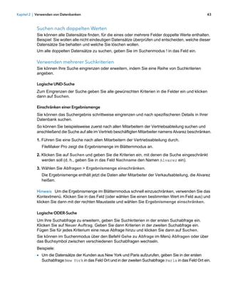 Kapitel 2 | Verwenden von Datenbanken                                                                     43



           Suchen nach doppelten Werten
           Sie können alle Datensätze finden, für die eines oder mehrere Felder doppelte Werte enthalten.
           Beispiel: Sie wollen alle nicht eindeutigen Datensätze überprüfen und entscheiden, welche dieser
           Datensätze Sie behalten und welche Sie löschen wollen.
           Um alle doppelten Datensätze zu suchen, geben Sie im Suchenmodus ! in das Feld ein.

           Verwenden mehrerer Suchkriterien
           Sie können Ihre Suche eingrenzen oder erweitern, indem Sie eine Reihe von Suchkriterien
           angeben.

           Logische UND-Suche
           Zum Eingrenzen der Suche geben Sie alle gewünschten Kriterien in die Felder ein und klicken
           dann auf Suchen.

           Einschränken einer Ergebnismenge
           Sie können das Suchergebnis schrittweise eingrenzen und nach spezifischeren Details in Ihrer
           Datenbank suchen.
           So können Sie beispielsweise zuerst nach allen Mitarbeitern der Vertriebsabteilung suchen und
           anschließend die Suche auf alle im Vertrieb beschäftigten Mitarbeiter namens Alvarez beschränken.
           1. Führen Sie eine Suche nach allen Mitarbeitern der Vertriebsabteilung durch.
              FileMaker Pro zeigt die Ergebnismenge im Blätternmodus an.

           2. Klicken Sie auf Suchen und geben Sie die Kriterien ein, mit denen die Suche eingeschränkt
              werden soll (d. h., geben Sie in das Feld Nachname den Namen Alvarez ein).

           3. Wählen Sie Abfragen > Ergebnismenge einschränken.
              Die Ergebnismenge enthält jetzt die Daten aller Mitarbeiter der Verkaufsabteilung, die Alvarez
              heißen.

           Hinweis Um die Ergebnismenge im Blätternmodus schnell einzuschränken, verwenden Sie das
           Kontextmenü. Klicken Sie in das Feld (oder wählen Sie einen bestimmten Wert im Feld aus) und
           klicken Sie dann mit der rechten Maustaste und wählen Sie Ergebnismenge einschränken.

           Logische ODER-Suche
           Um Ihre Suchabfrage zu erweitern, geben Sie Suchkriterien in der ersten Suchabfrage ein.
           Klicken Sie auf Neuer Auftrag. Geben Sie dann Kriterien in der zweiten Suchabfrage ein. 
           Fügen Sie für jedes Kriterium eine neue Abfrage hinzu und klicken Sie dann auf Suchen.
           Sie können im Suchenmodus über den Befehl Gehe zu Abfrage im Menü Abfragen oder über
           das Buchsymbol zwischen verschiedenen Suchabfragen wechseln.
           Beispiele:
           1 Um die Datensätze der Kunden aus New York und Paris aufzurufen, geben Sie in der ersten
              Suchabfrage New York in das Feld Ort und in der zweiten Suchabfrage Paris in das Feld Ort ein.
 