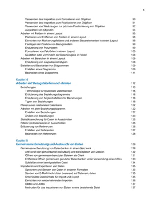 5



       Verwenden des Inspektors zum Formatieren von Objekten                            90
       Verwenden des Inspektors zum Positionieren von Objekten                          91
       Verwenden von Werkzeugen zur präzisen Positionierung von Objekten                92
       Auswählen von Objekten                                                           94
   Arbeiten mit Feldern in einem Layout                                                 95
       Platzieren und Entfernen von Feldern in einem Layout                             96
       Einrichten von Markierungsfeldern und anderen Steuerelementen in einem Layout    98
       Festlegen der Position von Bezugsfeldern                                         99
       Erläuterung von Platzhaltern                                                     99
       Formatieren von Felddaten in einem Layout                                       100
       Gestatten oder Verhindern der Dateneingabe in Felder                            106
   Arbeiten mit Bereichen in einem Layout                                              106
       Erläuterung von Layoutbereichstypen                                             108
   Erstellen und Bearbeiten von Diagrammen                                             109
       Erstellen eines Diagramms                                                       109
       Bearbeiten eines Diagramms                                                      111

Kapitel 4
Arbeiten mit Bezugstabellen und -dateien                                               112
   Beziehungen                                                                         113
        Terminologie für relationale Datenbanken                                       115
        Erläuterung des Beziehungsdiagramms                                            116
        Erläuterung von Abgleichsfeldern für Beziehungen                               116
        Typen von Beziehungen                                                          116
   Planen einer relationalen Datenbank                                                 122
   Arbeiten mit dem Beziehungsdiagramm                                                 122
        Erstellen von Beziehungen                                                      122
        Ändern von Beziehungen                                                         123
   Statistikberechnung für Daten in Ausschnitten                                       125
   Filtern von Datensätzen in Ausschnitten                                             125
   Erläuterung von Referenzen                                                          126
        Erstellen von Referenzen                                                       127
        Bearbeiten von Referenzen                                                      128

Kapitel 5
Gemeinsame Benutzung und Austausch von Daten                                           129
   Gemeinsame Benutzung von Datenbanken in einem Netzwerk                              129
      Aktivieren der gemeinsamen Benutzung und Bereitstellen von Dateien               130
      Öffnen von gemeinsam benutzten Dateien als Client                                131
      Entferntes Öffnen gemeinsam genutzter Datenbanken unter Verwendung eines URLs    133
      Schließen einer bereitgestellten Datei                                           134
   Importieren und Exportieren von Daten                                               135
      Speichern und Senden von Daten in anderen Formaten                               135
      Senden von E-Mail-Nachrichten basierend auf Datensatzdaten                       135
      Unterstützte Dateiformate für Import und Export                                  135
      Einrichten von wiederkehrenden Importen                                          136
      ODBC und JDBC                                                                    137
      Methoden für das Importieren von Daten in eine bestehende Datei                  137
 