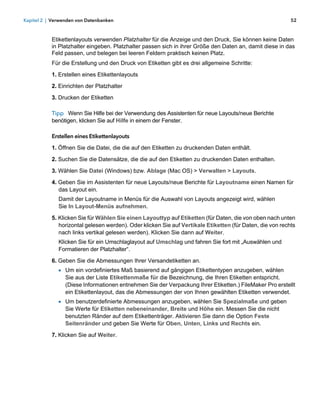 Kapitel 2 | Verwenden von Datenbanken                                                                      52



           Etikettenlayouts verwenden Platzhalter für die Anzeige und den Druck, Sie können keine Daten
           in Platzhalter eingeben. Platzhalter passen sich in ihrer Größe den Daten an, damit diese in das
           Feld passen, und belegen bei leeren Feldern praktisch keinen Platz.
           Für die Erstellung und den Druck von Etiketten gibt es drei allgemeine Schritte:

           1. Erstellen eines Etikettenlayouts
           2. Einrichten der Platzhalter

           3. Drucken der Etiketten

           Tipp Wenn Sie Hilfe bei der Verwendung des Assistenten für neue Layouts/neue Berichte
           benötigen, klicken Sie auf Hilfe in einem der Fenster.

           Erstellen eines Etikettenlayouts

           1. Öffnen Sie die Datei, die die auf den Etiketten zu druckenden Daten enthält.

           2. Suchen Sie die Datensätze, die die auf den Etiketten zu druckenden Daten enthalten.

           3. Wählen Sie Datei (Windows) bzw. Ablage (Mac OS) > Verwalten > Layouts.

           4. Geben Sie im Assistenten für neue Layouts/neue Berichte für Layoutname einen Namen für
              das Layout ein.
              Damit der Layoutname in Menüs für die Auswahl von Layouts angezeigt wird, wählen 
              Sie In Layout-Menüs aufnehmen.

           5. Klicken Sie für Wählen Sie einen Layouttyp auf Etiketten (für Daten, die von oben nach unten
              horizontal gelesen werden). Oder klicken Sie auf Vertikale Etiketten (für Daten, die von rechts
              nach links vertikal gelesen werden). Klicken Sie dann auf Weiter.
              Klicken Sie für ein Umschlaglayout auf Umschlag und fahren Sie fort mit „Auswählen und
              Formatieren der Platzhalter“.
           6. Geben Sie die Abmessungen Ihrer Versandetiketten an.
              1 Um ein vordefiniertes Maß basierend auf gängigen Etikettentypen anzugeben, wählen 
                 Sie aus der Liste Etikettenmaße für die Bezeichnung, die Ihren Etiketten entspricht. 
                 (Diese Informationen entnehmen Sie der Verpackung Ihrer Etiketten.) FileMaker Pro erstellt
                 ein Etikettenlayout, das die Abmessungen der von Ihnen gewählten Etiketten verwendet.
              1 Um benutzerdefinierte Abmessungen anzugeben, wählen Sie Spezialmaße und geben 
                 Sie Werte für Etiketten nebeneinander, Breite und Höhe ein. Messen Sie die nicht
                 benutzten Ränder auf dem Etikettenträger. Aktivieren Sie dann die Option Feste
                 Seitenränder und geben Sie Werte für Oben, Unten, Links und Rechts ein.

           7. Klicken Sie auf Weiter.
 