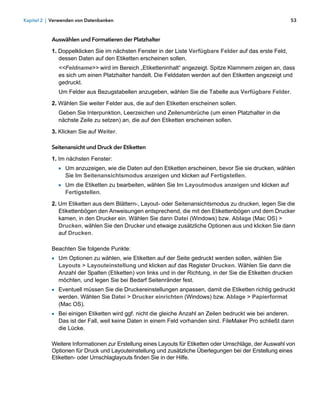 Kapitel 2 | Verwenden von Datenbanken                                                                      53



           Auswählen und Formatieren der Platzhalter

           1. Doppelklicken Sie im nächsten Fenster in der Liste Verfügbare Felder auf das erste Feld,
              dessen Daten auf den Etiketten erscheinen sollen.
              <<Feldname>> wird im Bereich „Etiketteninhalt“ angezeigt. Spitze Klammern zeigen an, dass
              es sich um einen Platzhalter handelt. Die Felddaten werden auf den Etiketten angezeigt und
              gedruckt.
              Um Felder aus Bezugstabellen anzugeben, wählen Sie die Tabelle aus Verfügbare Felder.
           2. Wählen Sie weiter Felder aus, die auf den Etiketten erscheinen sollen.
              Geben Sie Interpunktion, Leerzeichen und Zeilenumbrüche (um einen Platzhalter in die
              nächste Zeile zu setzen) an, die auf den Etiketten erscheinen sollen.
           3. Klicken Sie auf Weiter.

           Seitenansicht und Druck der Etiketten

           1. Im nächsten Fenster:
              1 Um anzuzeigen, wie die Daten auf den Etiketten erscheinen, bevor Sie sie drucken, wählen
                 Sie Im Seitenansichtsmodus anzeigen und klicken auf Fertigstellen.
              1 Um die Etiketten zu bearbeiten, wählen Sie Im Layoutmodus anzeigen und klicken auf
                 Fertigstellen.

           2. Um Etiketten aus dem Blättern-, Layout- oder Seitenansichtsmodus zu drucken, legen Sie die
              Etikettenbögen den Anweisungen entsprechend, die mit den Etikettenbögen und dem Drucker
              kamen, in den Drucker ein. Wählen Sie dann Datei (Windows) bzw. Ablage (Mac OS) >
              Drucken, wählen Sie den Drucker und etwaige zusätzliche Optionen aus und klicken Sie dann
              auf Drucken.

           Beachten Sie folgende Punkte:
           1 Um Optionen zu wählen, wie Etiketten auf der Seite gedruckt werden sollen, wählen Sie
              Layouts > Layouteinstellung und klicken auf das Register Drucken. Wählen Sie dann die
              Anzahl der Spalten (Etiketten) von links und in der Richtung, in der Sie die Etiketten drucken
              möchten, und legen Sie bei Bedarf Seitenränder fest.
           1 Eventuell müssen Sie die Druckereinstellungen anpassen, damit die Etiketten richtig gedruckt
              werden. Wählen Sie Datei > Drucker einrichten (Windows) bzw. Ablage > Papierformat
              (Mac OS).
           1 Bei einigen Etiketten wird ggf. nicht die gleiche Anzahl an Zeilen bedruckt wie bei anderen. 
              Das ist der Fall, weil keine Daten in einem Feld vorhanden sind. FileMaker Pro schließt dann
              die Lücke.

           Weitere Informationen zur Erstellung eines Layouts für Etiketten oder Umschläge, der Auswahl von
           Optionen für Druck und Layouteinstellung und zusätzliche Überlegungen bei der Erstellung eines
           Etiketten- oder Umschlaglayouts finden Sie in der Hilfe.
 