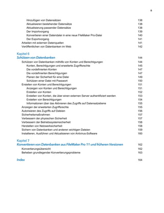 6



      Hinzufügen von Datensätzen                                                     138
      Aktualisieren bestehender Datensätze                                           138
      Aktualisierung passender Datensätze                                            138
      Der Importvorgang                                                              139
      Konvertieren einer Datendatei in eine neue FileMaker Pro-Datei                 140
      Der Exportvorgang                                                              141
   Arbeiten mit externen Datenquellen                                                141
   Veröffentlichen von Datenbanken im Web                                            142

Kapitel 6                                                                              
Schützen von Datenbanken                                                             144
   Schützen von Datenbanken mithilfe von Konten und Berechtigungen                   144
       Konten, Berechtigungen und erweiterte Zugriffsrechte                          145
       Die vordefinierten Konten                                                     147
       Die vordefinierten Berechtigungen                                             147
       Planen der Sicherheit für eine Datei                                          149
       Schützen einer Datei mit Passwort                                             150
   Erstellen von Konten und Berechtigungen                                           151
       Anzeigen von Konten und Berechtigungen                                        151
       Erstellen von Konten                                                          152
       Erstellen von Konten, die über einen externen Server authentifiziert werden   153
       Erstellen von Berechtigungen                                                  154
       Informationen über das Aktivieren des Zugriffs auf Datensatzebene             155
   Anzeigen der erweiterten Zugriffsrechte                                           155
   Autorisieren des Zugriffs auf Dateien                                             156
   Sicherheitsmaßnahmen                                                              157
   Verbessern der physischen Sicherheit                                              157
   Verbessern der Betriebssystemsicherheit                                           158
   Herstellen von Netzwerksicherheit                                                 158
   Sichern von Datenbanken und anderen wichtigen Dateien                             159
   Installieren, Ausführen und Aktualisieren von Antivirus-Software                  160

Kapitel 7                                                                              
Konvertieren von Datenbanken aus FileMaker Pro 11 und früheren Versionen             162
   Konvertierungsübersicht                                                           162
   Beheben grundlegender Konvertierungsprobleme                                      163

Index                                                                                164
 
