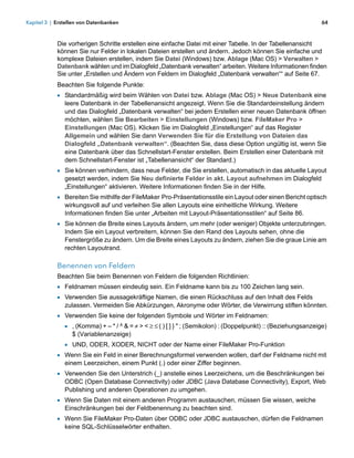 Kapitel 3 | Erstellen von Datenbanken                                                                           64



            Die vorherigen Schritte erstellen eine einfache Datei mit einer Tabelle. In der Tabellenansicht
            können Sie nur Felder in lokalen Dateien erstellen und ändern. Jedoch können Sie einfache und
            komplexe Dateien erstellen, indem Sie Datei (Windows) bzw. Ablage (Mac OS) > Verwalten >
            Datenbank wählen und im Dialogfeld „Datenbank verwalten“ arbeiten. Weitere Informationen finden
            Sie unter „Erstellen und Ändern von Feldern im Dialogfeld „Datenbank verwalten““ auf Seite 67.
            Beachten Sie folgende Punkte:
            1 Standardmäßig wird beim Wählen von Datei bzw. Ablage (Mac OS) > Neue Datenbank eine
               leere Datenbank in der Tabellenansicht angezeigt. Wenn Sie die Standardeinstellung ändern
               und das Dialogfeld „Datenbank verwalten“ bei jedem Erstellen einer neuen Datenbank öffnen
               möchten, wählen Sie Bearbeiten > Einstellungen (Windows) bzw. FileMaker Pro >
               Einstellungen (Mac OS). Klicken Sie im Dialogfeld „Einstellungen“ auf das Register
               Allgemein und wählen Sie dann Verwenden Sie für die Erstellung von Dateien das
               Dialogfeld „Datenbank verwalten“. (Beachten Sie, dass diese Option ungültig ist, wenn Sie
               eine Datenbank über das Schnellstart-Fenster erstellen. Beim Erstellen einer Datenbank mit
               dem Schnellstart-Fenster ist „Tabellenansicht“ der Standard.)
            1 Sie können verhindern, dass neue Felder, die Sie erstellen, automatisch in das aktuelle Layout
               gesetzt werden, indem Sie Neu definierte Felder in akt. Layout aufnehmen im Dialogfeld
               „Einstellungen“ aktivieren. Weitere Informationen finden Sie in der Hilfe.
            1 Bereiten Sie mithilfe der FileMaker Pro-Präsentationsstile ein Layout oder einen Bericht optisch
               wirkungsvoll auf und verleihen Sie allen Layouts eine einheitliche Wirkung. Weitere
               Informationen finden Sie unter „Arbeiten mit Layout-Präsentationsstilen“ auf Seite 86.
            1 Sie können die Breite eines Layouts ändern, um mehr (oder weniger) Objekte unterzubringen.
               Indem Sie ein Layout verbreitern, können Sie den Rand des Layouts sehen, ohne die
               Fenstergröße zu ändern. Um die Breite eines Layouts zu ändern, ziehen Sie die graue Linie am
               rechten Layoutrand.

            Benennen von Feldern
            Beachten Sie beim Benennen von Feldern die folgenden Richtlinien:
            1 Feldnamen müssen eindeutig sein. Ein Feldname kann bis zu 100 Zeichen lang sein.
            1 Verwenden Sie aussagekräftige Namen, die einen Rückschluss auf den Inhalt des Felds
               zulassen. Vermeiden Sie Abkürzungen, Akronyme oder Wörter, die Verwirrung stiften könnten.
            1 Verwenden Sie keine der folgenden Symbole und Wörter im Feldnamen:
              1 , (Komma) + – * / ^ & = > < ( ) [ ] } " ; (Semikolon) : (Doppelpunkt) :: (Beziehungsanzeige)
                  $ (Variablenanzeige)
               1 UND, ODER, XODER, NICHT oder der Name einer FileMaker Pro-Funktion
            1 Wenn Sie ein Feld in einer Berechnungsformel verwenden wollen, darf der Feldname nicht mit
               einem Leerzeichen, einem Punkt (.) oder einer Ziffer beginnen.
            1 Verwenden Sie den Unterstrich (_) anstelle eines Leerzeichens, um die Beschränkungen bei
               ODBC (Open Database Connectivity) oder JDBC (Java Database Connectivity), Export, Web
               Publishing und anderen Operationen zu umgehen.
            1 Wenn Sie Daten mit einem anderen Programm austauschen, müssen Sie wissen, welche
               Einschränkungen bei der Feldbenennung zu beachten sind.
            1 Wenn Sie FileMaker Pro-Daten über ODBC oder JDBC austauschen, dürfen die Feldnamen
               keine SQL-Schlüsselwörter enthalten.
 