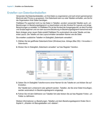 Kapitel 3 | Erstellen von Datenbanken                                                                     80



Erstellen von Datenbanktabellen
            Verwenden Sie Datenbanktabellen, um Ihre Daten zu organisieren und nach einem gemeinsamen
            Merkmal oder Prinzip zu gruppieren. Ihre Datenbank kann so viele Tabellen enthalten, wie Sie für
            die Organisation Ihrer Daten benötigen.
            FileMaker Pro speichert nicht nur die Daten in Tabellen, sondern verwendet Tabellen auch, um
            Beziehungen im Beziehungsdiagramm zu beschreiben und den Kontext für Layouts und einige
            Berechnungen zu erstellen. In FileMaker Pro ist der Kontext der Ausgangspunkt, an dem Formeln
            und Scripts beginnen und von dem aus eine Beziehung im Beziehungsdiagramm berechnet wird.
            Beim Anlegen einer neuen Datei erstellt FileMaker Pro automatisch die erste Tabelle und das
            erste Layout. Die Tabelle und das Layout erhalten denselben Namen wie die Datei.
            Sie erstellen zusätzliche Tabellen im Dialogfeld „Datenbank verwalten“.

            1. Wählen Sie bei geöffneter Datenbank Datei (Windows) bzw. Ablage (Mac OS) > Verwalten >
               Datenbank.

            2. Klicken Sie im Dialogfeld „Datenbank verwalten“ auf das Register Tabellen.




                            Einen Namen
                           für die Tabelle
                                 eingeben




            3. Geben Sie im Dialogfeld Tabellenname einen Namen für die Tabelle ein und klicken Sie auf
               Erstellen.
               Die Tabelle kann umbenannt oder gelöscht werden. Tabellen, die Sie einer Datei hinzufügen,
               werden automatisch im Beziehungsdiagramm angezeigt.

            4. Fahren Sie mit dem Definieren von Tabellen fort oder klicken Sie auf das Register Felder, um
               Felder zu definieren.

            Weitere Informationen zu Beziehungen, Tabellen und dem Beziehungsdiagramm finden Sie in
            Kapitel 4, „Arbeiten mit Bezugstabellen und -dateien“.
 