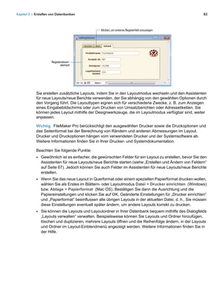 Kapitel 3 | Erstellen von Datenbanken                                                                      82



                                                 Klicken, um anderes Registerfeld anzuzeigen




                      Registersteuer-
                             element




            Sie erstellen zusätzliche Layouts, indem Sie in den Layoutmodus wechseln und den Assistenten
            für neue Layouts/neue Berichte verwenden, der Sie abhängig von den gewählten Optionen durch
            den Vorgang führt. Die Layouttypen eignen sich für verschiedene Zwecke, z. B. zum Anzeigen
            eines Eingabebildschirms oder zum Drucken von Umsatzberichten oder Adressetiketten. Sie
            können jedes Layout mithilfe der Designwerkzeuge, die im Layoutmodus verfügbar sind, weiter
            anpassen.

            Wichtig FileMaker Pro berücksichtigt den ausgewählten Drucker sowie die Druckoptionen und
            das Seitenformat bei der Berechnung von Rändern und anderen Abmessungen im Layout.
            Drucker und Druckoptionen hängen vom verwendeten Drucker und der Systemsoftware ab.
            Weitere Informationen finden Sie in Ihrer Drucker- und Systemdokumentation.

            Beachten Sie folgende Punkte:
            1 Gewöhnlich ist es einfacher, die gewünschten Felder für ein Layout zu erstellen, bevor Sie den
               Assistenten für neue Layouts/neue Berichte starten (siehe „Erstellen und Ändern von Feldern“
               auf Seite 67). Jedoch können Sie auch Felder im Assistenten für neue Layouts/neue Berichte
               erstellen.
            1 Wenn Sie das neue Layout in Querformat oder einem speziellen Papierformat drucken wollen,
               wählen Sie als Erstes im Blättern- oder Layoutmodus Datei > Drucker einrichten (Windows)
               bzw. Ablage > Papierformat (Mac OS). Bestätigen Sie dann die Ausrichtung und die
               Papiereinstellungen und klicken Sie auf OK. Geänderte Einstellungen für „Drucker einrichten“
               und „Papierformat“ beeinflussen alle übrigen Layouts in der aktuellen Datei, d. h., Sie müssen
               diese Einstellungen eventuell später ändern, um andere Layouts korrekt zu drucken.
            1 Sie können die Layouts und Layoutordner in Ihrer Datenbank bequem mithilfe des Dialogfelds
               „Layouts verwalten“ verwalten. Beispielsweise können Sie Layouts und Ordner hinzufügen,
               löschen und duplizieren, mehrere Layouts öffnen und die Reihenfolge ändern, in der Layouts
               und Ordner im Layout-Einblendmenü angezeigt werden. Weitere Informationen finden Sie in
               der Hilfe.
 