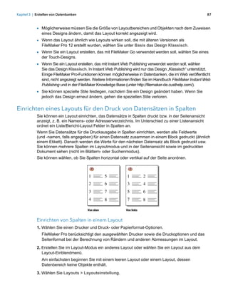 Kapitel 3 | Erstellen von Datenbanken                                                                         87



            1 Möglicherweise müssen Sie die Größe von Layoutbereichen und Objekten nach dem Zuweisen
               eines Designs ändern, damit das Layout korrekt angezeigt wird.
            1 Wenn das Layout ähnlich wie Layouts wirken soll, die mit älteren Versionen als
               FileMaker Pro 12 erstellt wurden, wählen Sie unter Basis das Design Klassisch.
            1 Wenn Sie ein Layout erstellen, das mit FileMaker Go verwendet werden soll, wählen Sie eines
               der Touch-Designs.
            1 Wenn Sie ein Layout erstellen, das mit Instant Web Publishing verwendet werden soll, wählen 
               Sie das Design Klassisch. In Instant Web Publishing wird nur das Design „Klassisch“ unterstützt.
               Einige FileMaker Pro-Funktionen können möglicherweise in Datenbanken, die im Web veröffentlicht
               sind, nicht angezeigt werden. Weitere Informationen finden Sie im Handbuch FileMaker Instant Web
               Publishing und in der FileMaker Knowledge Base (unter http://filemaker-de.custhelp.com/).
            1 Sie können spezielle Stile festlegen, nachdem Sie ein Design geändert haben. Wenn Sie
               jedoch das Design erneut ändern, gehen die speziellen Stile verloren.


Einrichten eines Layouts für den Druck von Datensätzen in Spalten
            Sie können ein Layout einrichten, das Datensätze in Spalten druckt bzw. in der Seitenansicht
            anzeigt, z. B. ein Namens- oder Adressenverzeichnis. Im Unterschied zu einer Listenansicht
            ordnet ein Liste/Bericht-Layout Felder in Spalten an.
            Wenn Sie Datensätze für die Druckausgabe in Spalten einrichten, werden alle Feldwerte 
            (und -namen, falls angegeben) für einen Datensatz zusammen in einem Block gedruckt (ähnlich
            einem Etikett). Danach werden die Werte für den nächsten Datensatz als Block gedruckt usw. 
            Sie können mehrere Spalten im Layoutmodus und in der Seitenansicht sowie im gedruckten
            Dokument sehen (nicht im Blättern- oder Suchenmodus).
            Sie können wählen, ob Sie Spalten horizontal oder vertikal auf der Seite anordnen.



                                         1          5          1           2
                                         2          6          3           4
                                         3          7          5           6
                                         4          8          7           8

                                         Von oben              Von links


            Einrichten von Spalten in einem Layout
            1. Wählen Sie einen Drucker und Druck- oder Papierformat-Optionen.
               FileMaker Pro berücksichtigt den ausgewählten Drucker sowie die Druckoptionen und das
               Seitenformat bei der Berechnung von Rändern und anderen Abmessungen im Layout.

            2. Erstellen Sie im Layout-Modus ein anderes Layout oder wählen Sie ein Layout aus dem 
               Layout-Einblendmenü.
               Am einfachsten beginnen Sie mit einem leeren Layout oder einem Layout, dessen
               Datenbereich keine Objekte enthält.
            3. Wählen Sie Layouts > Layouteinstellung.
 