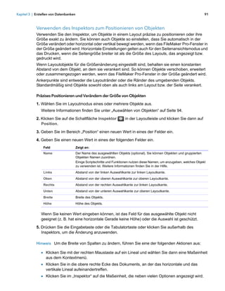 Kapitel 3 | Erstellen von Datenbanken                                                                                       91



            Verwenden des Inspektors zum Positionieren von Objekten
            Verwenden Sie den Inspektor, um Objekte in einem Layout präzise zu positionieren oder ihre
            Größe exakt zu ändern. Sie können auch Objekte so einstellen, dass Sie automatisch in der
            Größe verändert oder horizontal oder vertikal bewegt werden, wenn das FileMaker Pro-Fenster in
            der Größe geändert wird: Horizontale Einstellungen gelten auch für den Seitenansichtsmodus und
            das Drucken, wenn die Seitengröße breiter ist als die Größe des Layouts, das angezeigt bzw.
            gedruckt wird.
            Wenn Layoutobjekte für die Größenänderung eingestellt sind, behalten sie einen konstanten
            Abstand von dem Objekt, an dem sie verankert sind. So können Objekte verschoben, erweitert
            oder zusammengezogen werden, wenn das FileMaker Pro-Fenster in der Größe geändert wird.
            Ankerpunkte sind entweder die Layoutränder oder die Ränder des umgebenden Objekts.
            Standardmäßig sind Objekte sowohl oben als auch links am Layout bzw. der Seite verankert.

            Präzises Positionieren und Verändern der Größe von Objekten

            1. Wählen Sie im Layoutmodus eines oder mehrere Objekte aus.
               Weitere Informationen finden Sie unter „Auswählen von Objekten“ auf Seite 94.

            2. Klicken Sie auf die Schaltfläche Inspektor               in der Layoutleiste und klicken Sie dann auf
               Position.

            3. Geben Sie im Bereich „Position“ einen neuen Wert in eines der Felder ein.

            4. Geben Sie einen neuen Wert in eines der folgenden Felder ein.
                Feld                    Zeigt an:
                Name                    Der Name des ausgewählten Objekts (optional). Sie können Objekten und gruppierten
                                        Objekten Namen zuordnen.
                                        Einige Scriptschritte und Funktionen nutzen diese Namen, um anzugeben, welches Objekt
                                        zu verwenden ist. Weitere Informationen finden Sie in der Hilfe.
                Links                   Abstand von der linken Auswahlkante zur linken Layoutkante.
                Oben                    Abstand von der oberen Auswahlkante zur oberen Layoutkante.
                Rechts                  Abstand von der rechten Auswahlkante zur linken Layoutkante.
                Unten                   Abstand von der unteren Auswahlkante zur oberen Layoutkante.
                Breite                  Breite des Objekts.
                Höhe                    Höhe des Objekts.


               Wenn Sie keinen Wert eingeben können, ist das Feld für das ausgewählte Objekt nicht
               geeignet (z. B. hat eine horizontale Gerade keine Höhe) oder die Auswahl ist geschützt.

            5. Drücken Sie die Eingabetaste oder die Tabulatortaste oder klicken Sie außerhalb des
               Inspektors, um die Änderung anzuwenden.

            Hinweis Um die Breite von Spalten zu ändern, führen Sie eine der folgenden Aktionen aus:

               1 Klicken Sie mit der rechten Maustaste auf ein Lineal und wählen Sie dann eine Maßeinheit
                  aus dem Kontextmenü.
               1 Klicken Sie in die obere rechte Ecke des Dokuments, an der das horizontale und das
                  vertikale Lineal aufeinandertreffen.
               1 Klicken Sie im „Inspektor“ auf die Maßeinheit, die neben vielen Optionen angezeigt wird.
 