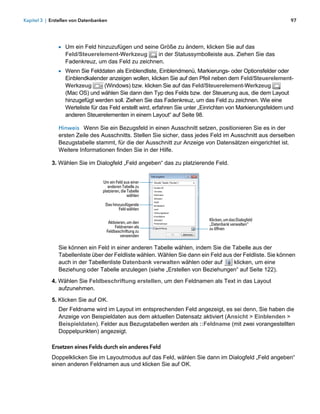 Kapitel 3 | Erstellen von Datenbanken                                                                           97




               1 Um ein Feld hinzuzufügen und seine Größe zu ändern, klicken Sie auf das
                  Feld/Steuerelement-Werkzeug       in der Statussymbolleiste aus. Ziehen Sie das
                  Fadenkreuz, um das Feld zu zeichnen.
               1 Wenn Sie Felddaten als Einblendliste, Einblendmenü, Markierungs- oder Optionsfelder oder
                  Einblendkalender anzeigen wollen, klicken Sie auf den Pfeil neben dem Feld/Steuerelement-
                  Werkzeug         (Windows) bzw. klicken Sie auf das Feld/Steuerelement-Werkzeug
                  (Mac OS) und wählen Sie dann den Typ des Felds bzw. der Steuerung aus, die dem Layout
                  hinzugefügt werden soll. Ziehen Sie das Fadenkreuz, um das Feld zu zeichnen. Wie eine
                  Werteliste für das Feld erstellt wird, erfahren Sie unter „Einrichten von Markierungsfeldern und
                  anderen Steuerelementen in einem Layout“ auf Seite 98.

               Hinweis Wenn Sie ein Bezugsfeld in einen Ausschnitt setzen, positionieren Sie es in der
               ersten Zeile des Ausschnitts. Stellen Sie sicher, dass jedes Feld im Ausschnitt aus derselben
               Bezugstabelle stammt, für die der Ausschnitt zur Anzeige von Datensätzen eingerichtet ist.
               Weitere Informationen finden Sie in der Hilfe.

            3. Wählen Sie im Dialogfeld „Feld angeben“ das zu platzierende Feld.


                                   Um ein Feld aus einer
                                      anderen Tabelle zu
                                   platzieren, die Tabelle
                                                   wählen

                                    Das hinzuzufügende
                                            Feld wählen

                                                                              Klicken, um das Dialogfeld
                                      Aktivieren, um den                      „Datenbank verwalten“
                                          Feldnamen als                       zu öffnen
                                     Feldbeschriftung zu
                                              verwenden

               Sie können ein Feld in einer anderen Tabelle wählen, indem Sie die Tabelle aus der
               Tabellenliste über der Feldliste wählen. Wählen Sie dann ein Feld aus der Feldliste. Sie können
               auch in der Tabellenliste Datenbank verwalten wählen oder auf         klicken, um eine
               Beziehung oder Tabelle anzulegen (siehe „Erstellen von Beziehungen“ auf Seite 122).

            4. Wählen Sie Feldbeschriftung erstellen, um den Feldnamen als Text in das Layout
               aufzunehmen.
            5. Klicken Sie auf OK.
               Der Feldname wird im Layout im entsprechenden Feld angezeigt, es sei denn, Sie haben die
               Anzeige von Beispieldaten aus dem aktuellen Datensatz aktiviert (Ansicht > Einblenden >
               Beispieldaten). Felder aus Bezugstabellen werden als ::Feldname (mit zwei vorangestellten
               Doppelpunkten) angezeigt.

            Ersetzen eines Felds durch ein anderes Feld
            Doppelklicken Sie im Layoutmodus auf das Feld, wählen Sie dann im Dialogfeld „Feld angeben“
            einen anderen Feldnamen aus und klicken Sie auf OK.
 