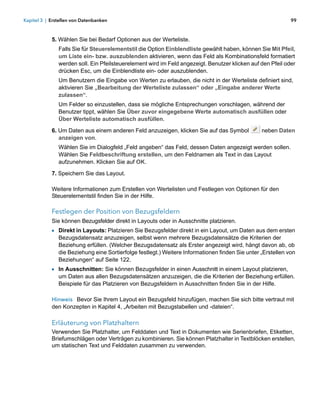 Kapitel 3 | Erstellen von Datenbanken                                                                        99



            5. Wählen Sie bei Bedarf Optionen aus der Werteliste.
               Falls Sie für Steuerelementstil die Option Einblendliste gewählt haben, können Sie Mit Pfeil,
               um Liste ein- bzw. auszublenden aktivieren, wenn das Feld als Kombinationsfeld formatiert
               werden soll. Ein Pfeilsteuerelement wird im Feld angezeigt. Benutzer klicken auf den Pfeil oder
               drücken Esc, um die Einblendliste ein- oder auszublenden.
               Um Benutzern die Eingabe von Werten zu erlauben, die nicht in der Werteliste definiert sind,
               aktivieren Sie „Bearbeitung der Werteliste zulassen“ oder „Eingabe anderer Werte
               zulassen“.
               Um Felder so einzustellen, dass sie mögliche Entsprechungen vorschlagen, während der
               Benutzer tippt, wählen Sie Über zuvor eingegebene Werte automatisch ausfüllen oder
               Über Werteliste automatisch ausfüllen.

            6. Um Daten aus einem anderen Feld anzuzeigen, klicken Sie auf das Symbol            neben Daten
               anzeigen von.
               Wählen Sie im Dialogfeld „Feld angeben“ das Feld, dessen Daten angezeigt werden sollen.
               Wählen Sie Feldbeschriftung erstellen, um den Feldnamen als Text in das Layout
               aufzunehmen. Klicken Sie auf OK.

            7. Speichern Sie das Layout.

            Weitere Informationen zum Erstellen von Wertelisten und Festlegen von Optionen für den
            Steuerelementstil finden Sie in der Hilfe.

            Festlegen der Position von Bezugsfeldern
            Sie können Bezugsfelder direkt in Layouts oder in Ausschnitte platzieren.
            1 Direkt in Layouts: Platzieren Sie Bezugsfelder direkt in ein Layout, um Daten aus dem ersten
               Bezugsdatensatz anzuzeigen, selbst wenn mehrere Bezugsdatensätze die Kriterien der
               Beziehung erfüllen. (Welcher Bezugsdatensatz als Erster angezeigt wird, hängt davon ab, ob
               die Beziehung eine Sortierfolge festlegt.) Weitere Informationen finden Sie unter „Erstellen von
               Beziehungen“ auf Seite 122.
            1 In Ausschnitten: Sie können Bezugsfelder in einen Ausschnitt in einem Layout platzieren, 
               um Daten aus allen Bezugsdatensätzen anzuzeigen, die die Kriterien der Beziehung erfüllen.
               Beispiele für das Platzieren von Bezugsfeldern in Ausschnitten finden Sie in der Hilfe.

            Hinweis Bevor Sie Ihrem Layout ein Bezugsfeld hinzufügen, machen Sie sich bitte vertraut mit
            den Konzepten in Kapitel 4, „Arbeiten mit Bezugstabellen und -dateien“.

            Erläuterung von Platzhaltern
            Verwenden Sie Platzhalter, um Felddaten und Text in Dokumenten wie Serienbriefen, Etiketten,
            Briefumschlägen oder Verträgen zu kombinieren. Sie können Platzhalter in Textblöcken erstellen,
            um statischen Text und Felddaten zusammen zu verwenden.
 